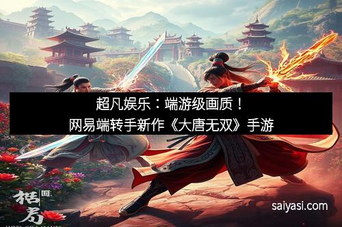 超凡娱乐：端游级画质！网易端转手新作《大唐无双》手游